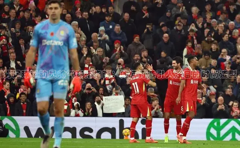 头玩官网登录入口诸葛科技男足球运动员帅气穿搭指南：如何打造引人注目的时尚造型