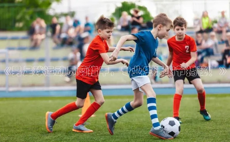 头号玩家官方网站京东《男足球运动员剪指甲，专业生活细节揭秘！》