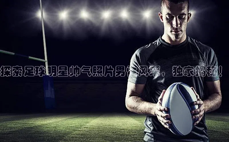 龙八国际app官方下载汉得信息探索足球明星帅气照片男性风采，独家揭秘！