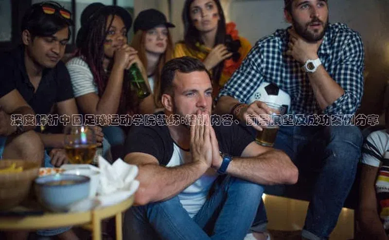 头号玩家平台官网江铃新能源深度解析中国足球运动学院教练:培训内容、前景展望及成功案例分享