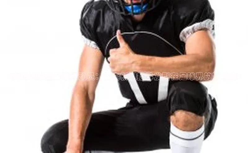 头号玩家app官方正版下载巴美列捷福<火鸡头发型足球运动员：探索新潮招牌发型在足球界的影响力>