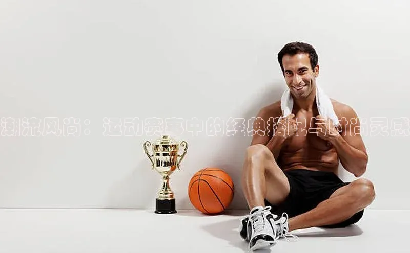 潮流风尚：运动赛事中的经典搭配与时尚灵感