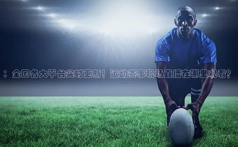：全国各大平台实时更新！运动赛事现场直播在哪里观看？