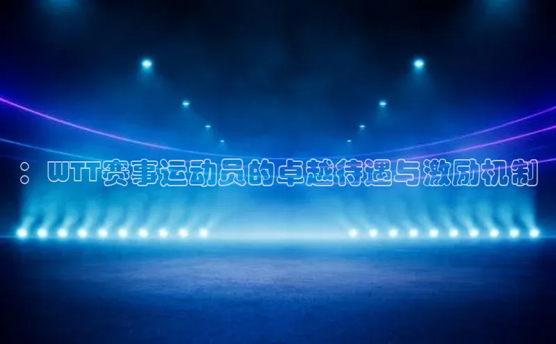 ：WTT赛事运动员的卓越待遇与激励机制